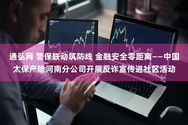 通弘网 警保联动筑防线 金融安全零距离——中国太保产险河南分公司开展反诈宣传进社区活动