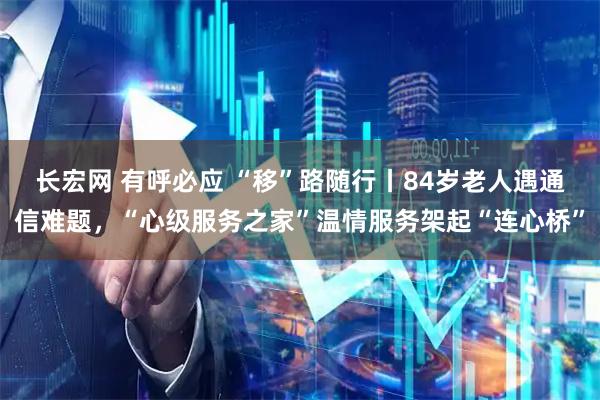 长宏网 有呼必应 “移”路随行丨84岁老人遇通信难题，“心级服务之家”温情服务架起“连心桥”