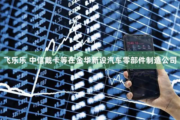 飞乐乐 中信戴卡等在金华新设汽车零部件制造公司