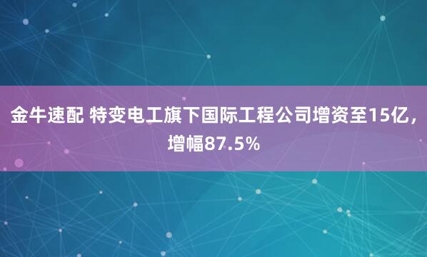 金牛速配 特变电工旗下国际工程公司增资至15亿，增幅87.5%