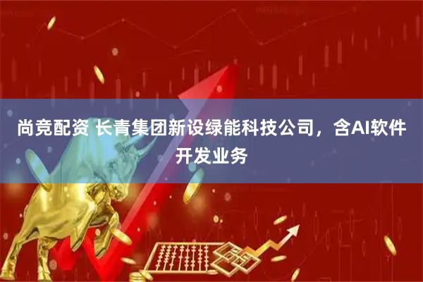 尚竞配资 长青集团新设绿能科技公司，含AI软件开发业务