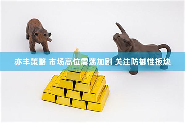 亦丰策略 市场高位震荡加剧 关注防御性板块