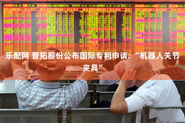 乐配网 晋拓股份公布国际专利申请: “机器人关节夹具”