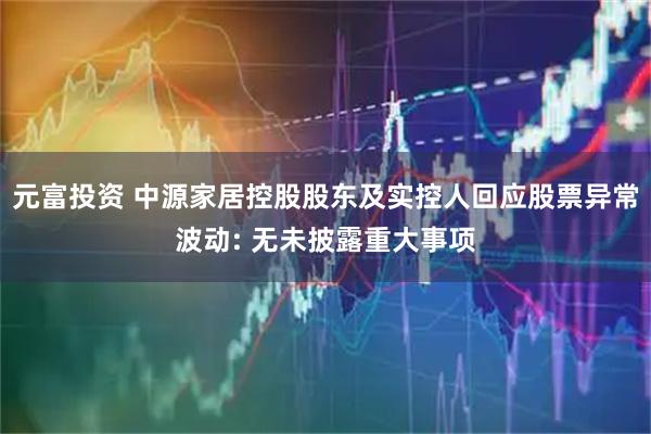 元富投资 中源家居控股股东及实控人回应股票异常波动: 无未披露重大事项