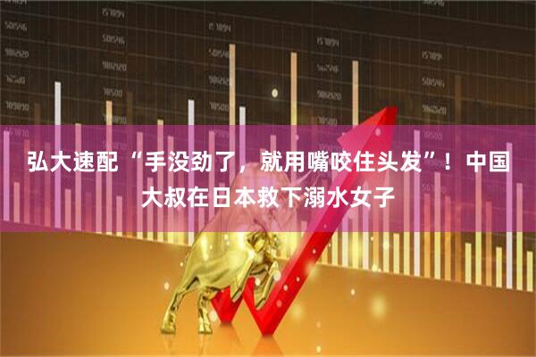 弘大速配 “手没劲了，就用嘴咬住头发”！中国大叔在日本救下溺水女子