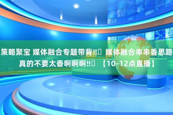 策略聚宝 媒体融合专题带背‼️媒体融合串串香思路真的不要太香啊啊啊‼️【10-12点直播】