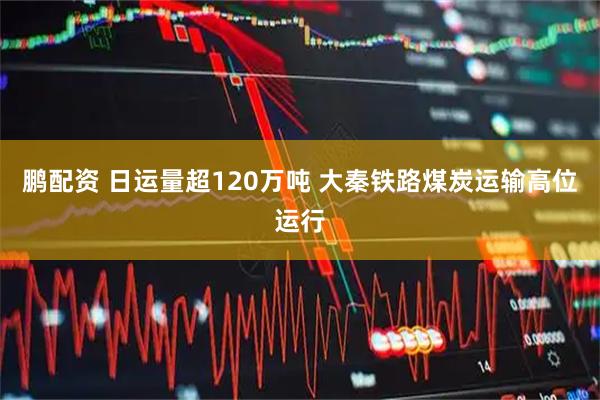 鹏配资 日运量超120万吨 大秦铁路煤炭运输高位运行