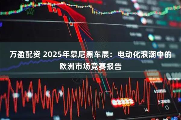 万盈配资 2025年慕尼黑车展：电动化浪潮中的欧洲市场竞赛报告