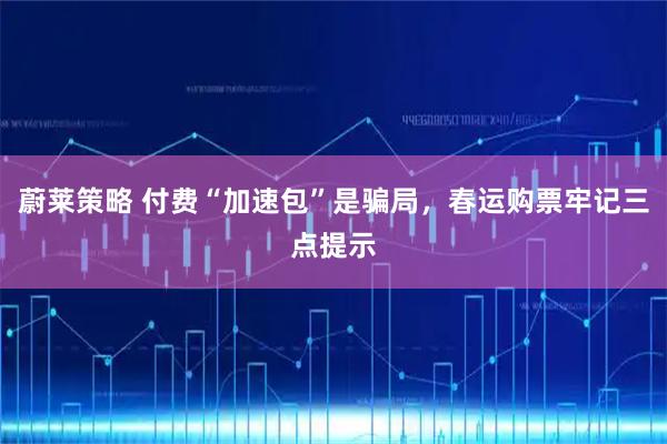 蔚莱策略 付费“加速包”是骗局，春运购票牢记三点提示