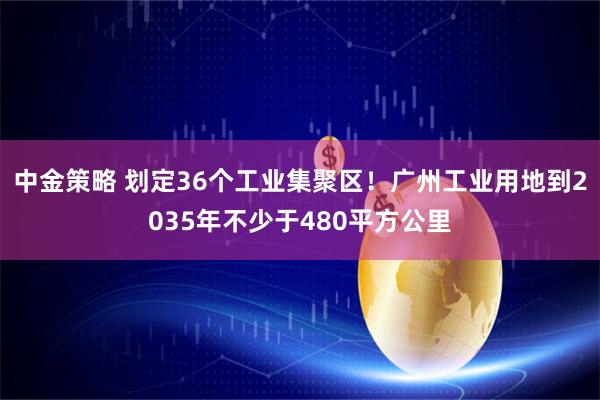 中金策略 划定36个工业集聚区!广州工业用地到2035年不少于480平方公里