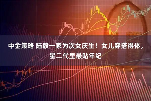 中金策略 陆毅一家为次女庆生！女儿穿搭得体，星二代里最贴年纪