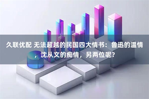 久联优配 无法超越的民国四大情书：鲁迅的温情，沈从文的痴情，另两位呢？