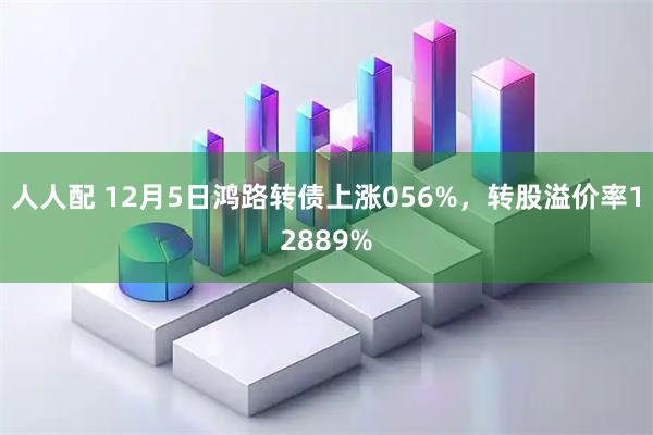 人人配 12月5日鸿路转债上涨056%，转股溢价率12889%