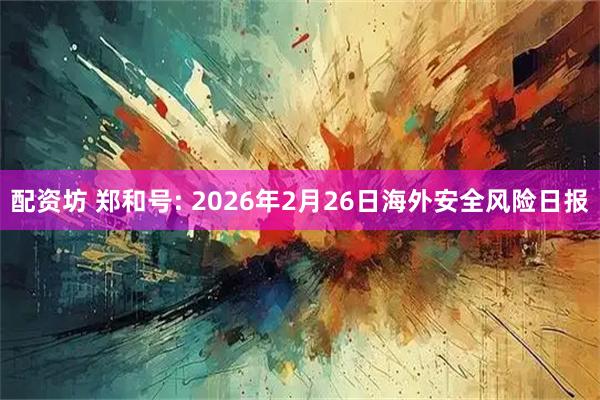 配资坊 郑和号: 2026年2月26日海外安全风险日报