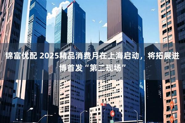 锦富优配 2025精品消费月在上海启动,将拓展进博首发“第二现场”