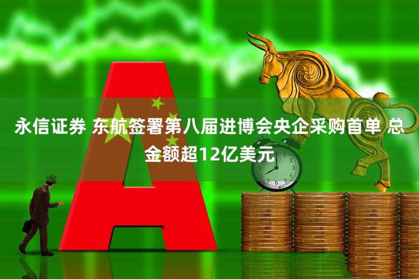 永信证券 东航签署第八届进博会央企采购首单 总金额超12亿美元