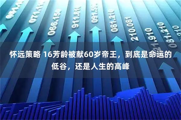 怀远策略 16芳龄被献60岁帝王，到底是命运的低谷，还是人生的高峰