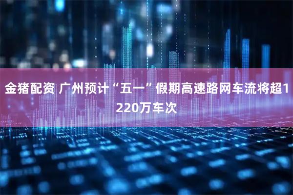 金猪配资 广州预计“五一”假期高速路网车流将超1220万车次