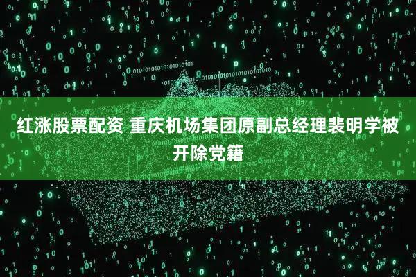 红涨股票配资 重庆机场集团原副总经理裴明学被开除党籍