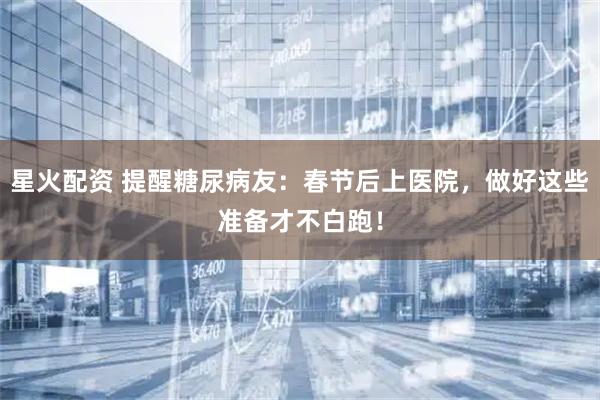 星火配资 提醒糖尿病友：春节后上医院，做好这些准备才不白跑！