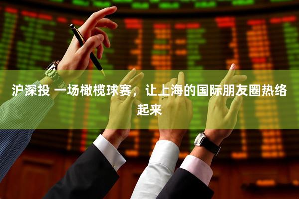 沪深投 一场橄榄球赛，让上海的国际朋友圈热络起来